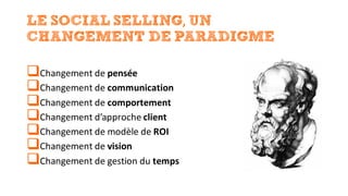 LE SOCIAL SELLING,	UN
CHANGEMENT DE PARADIGME
qChangement	de	pensée
qChangement	de	communication
qChangement	de	comportement
qChangement	d’approche	client
qChangement	de	modèle	de	ROI
qChangement	de	vision
qChangement	de	gestion	du	temps
 