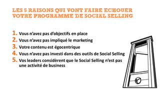 LES 5 RAISONS QUI VONT FAIRE ECHOUER
VOTRE PROGRAMME DE SOCIAL SELLING
1. Vous	n’avez	pas	d’objectifs	en	place
2. Vous	n’avez	pas	impliqué	le	marketing
3. Votre	contenu	est	égocentrique
4. Vous	n’avez	pas	investi	dans	des	outils	de	Social	Selling
5. Vos	leaders	considèrent	que	le	Social	Selling n’est	pas	
une	activité	de	business
 