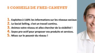 5 CONSEILS DE FRED CANEVET
1. Exploitez	à	110%	les	informations	sur	les	réseaux	sociaux
2. Le	Social	Selling,	c’est	un	travail	continu.
3. Animez	votre	réseau	et	allez	chercher	de	la	visibilité	!
4. Soyez	pro-actif pour	proposer	vos	produits	et	services.
5. Misez	sur	le	pouvoir	du	réseau	!
 