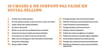 20 CHOSES A NE SURTOUT PAS FAIRE EN
SOCIAL SELLING
1. Inonder	votre	réseau	de	spam
2. Se	créer	plusieurs	profils,	un	pour	ses	amis,	un	pour	ses	clients
3. Laisser	traîner	des	comptes	doublons
4. Se	créer	un	faux	profil
5. Mentir	sur	son	parcours	professionnel	ou	ses	études
6. Inviter	de	nouveaux	contacts	sans	personnalisation
7. Se	connecter	à	un	client	à	la	fin	du	cycle	de	vente
8. Baser	tous	vos	échanges	sur	des	interactions	commerciales
9. Ne	pas	être	authentique
10. Ne	pas	utiliser	l’InMail
11. Etre	égocentrique.	Faire	de	l’auto-promotion
12. Solliciter	de	fausses	recommandations	de	ses	amis
13. Laisser	de	fausses	recommandations
14. Partager	plusieurs	contenus	par	heure	
15. Attaquer	d’autres	utilisateurs
16. Publier	des	contenus	vulgaires	ou	insultants
17. Publier	des	contenus	à	caractère	léger	à	répétition
18. Inviter	plusieurs	dizaines	de	contacts	par	jour
19. Partager	des	contenus	strictement	promotionnels
20. Remettre	au	lendemain	ce	que	vous	pourriez	faire	
aujourd’hui
 