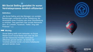 3
Mit Social Selling gestaltet ihr euren
Vertriebsprozess deutlich effizienter!
Definition:
„Als Social Selling wird das Managen von sozialen
Beziehungen verstanden mit der Zielsetzung, die
Abverkäufe eines Produkts oder einer Dienstleistung
zu erhöhen. Dies geschieht über soziale Netzwerke
wie z. B. LinkedIn, Facebook, Twitter, Xing oder
Pinterest.“ Quelle: http://www.onpulson.de/lexikon/social-selling/
Wichtig:
Social Selling heißt nicht Verkaufen via Social
Media! Durch Social Media kann aber die Zeit
auf den klassischen Kanälen bedeutend
effizienter genutzt werden, da bereits viel
Vorarbeit geleistet wurde und keine Kaltakquise
gemacht werden muss.
 