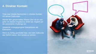 8
4. Direkter Kontakt
Trete über direkte Nachrichten in direkten Kontakt
mit deinen Zielkunden.
Wende dein gesammeltes Wissen über sie an und
gehe mit deinem Angebot so direkt wie möglich auf
die persönliche Challenge ein.
Verwende vorangegangene Interaktionen als
Eisbrecher.
Wenn du richtig gearbeitet hast, wird dein Zielkunde
das Gefühl haben, dich bereits zu kennen.
 