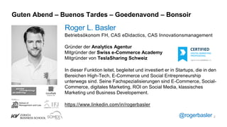 Guten Abend – Buenos Tardes – Goedenavond – Bonsoir
Roger L. Basler
Betriebsökonom FH, CAS eDidactics, CAS Innovationsmanagement
Gründer der Analytics Agentur
Mitgründer der Swiss e-Commerce Academy
Mitgründer von TeslaSharing Schweiz
In dieser Funktion leitet, begleitet und investiert er in Startups, die in den
Bereichen High-Tech, E-Commerce und Social Entrepreneurship
unterwegs sind. Seine Fachspezialisierungen sind E-Commerce, Social-
Commerce, digitales Marketing, ROI on Social Media, klassisches
Marketing und Business Developement.
https://www.linkedin.com/in/rogerbasler
@rogerbasler 2
 
