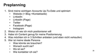 Preplanning
1. Sind meine wichtigen Accounts Up-To-Date und optimiert
• Website (+ Blog +Kontaktseite)
• LinkedIn
• LinkedIn (Page)
• Twitter
• Facebook (Page)
• Instagram
2. Weiss ich wie ich mich positionieren will
3. Habe ich Content genug für meine Positionierung
4. Was möchten ich in 3 Schritten anbieten (und eben nicht verkaufen)
5. Wer ist meine ideale Persona
• Was könnte sie brauchen?
• Wonach sucht sie?
• Wo ist sie?
• Wie kontaktier ich sie?
38
 