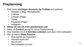 Preplanning
1. Sind meine wichtigen Accounts Up-To-Date und optimiert
• Website (+ Blog +Kontaktseite)
• LinkedIn
• LinkedIn (Page)
• Twitter
• Facebook (Page)
• Instagram
2. Weiss ich wie ich mich positionieren will
3. Habe ich Content genug für meine Positionierung
4. Was möchten ich in 3 Schritten anbieten (und eben nicht verkaufen)
5. Wer ist meine ideale Persona
• Was könnte sie brauchen?
• Wonach sucht sie?
• Wo ist sie?
• Wie kontaktier ich sie?
39
 