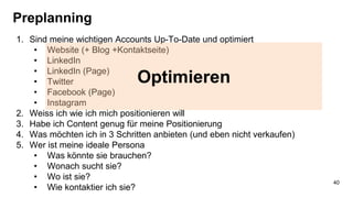 Preplanning
1. Sind meine wichtigen Accounts Up-To-Date und optimiert
• Website (+ Blog +Kontaktseite)
• LinkedIn
• LinkedIn (Page)
• Twitter
• Facebook (Page)
• Instagram
2. Weiss ich wie ich mich positionieren will
3. Habe ich Content genug für meine Positionierung
4. Was möchten ich in 3 Schritten anbieten (und eben nicht verkaufen)
5. Wer ist meine ideale Persona
• Was könnte sie brauchen?
• Wonach sucht sie?
• Wo ist sie?
• Wie kontaktier ich sie?
Optimieren
40
 