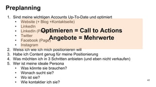 Preplanning
1. Sind meine wichtigen Accounts Up-To-Date und optimiert
• Website (+ Blog +Kontaktseite)
• LinkedIn
• LinkedIn (Page)
• Twitter
• Facebook (Page)
• Instagram
2. Weiss ich wie ich mich positionieren will
3. Habe ich Content genug für meine Positionierung
4. Was möchten ich in 3 Schritten anbieten (und eben nicht verkaufen)
5. Wer ist meine ideale Persona
• Was könnte sie brauchen?
• Wonach sucht sie?
• Wo ist sie?
• Wie kontaktier ich sie?
Optimieren = Call to Actions
Angebote = Mehrwerte
41
 