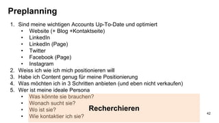 Preplanning
1. Sind meine wichtigen Accounts Up-To-Date und optimiert
• Website (+ Blog +Kontaktseite)
• LinkedIn
• LinkedIn (Page)
• Twitter
• Facebook (Page)
• Instagram
2. Weiss ich wie ich mich positionieren will
3. Habe ich Content genug für meine Positionierung
4. Was möchten ich in 3 Schritten anbieten (und eben nicht verkaufen)
5. Wer ist meine ideale Persona
• Was könnte sie brauchen?
• Wonach sucht sie?
• Wo ist sie?
• Wie kontaktier ich sie?
Recherchieren
42
 