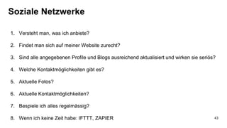 Soziale Netzwerke
1. Versteht man, was ich anbiete?
2. Findet man sich auf meiner Website zurecht?
3. Sind alle angegebenen Profile und Blogs ausreichend aktualisiert und wirken sie seriös?
4. Welche Kontaktmöglichkeiten gibt es?
5. Aktuelle Fotos?
6. Aktuelle Kontaktmöglichkeiten?
7. Bespiele ich alles regelmässig?
8. Wenn ich keine Zeit habe: IFTTT, ZAPIER 43
 