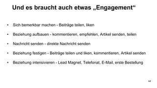 Und es braucht auch etwas „Engagement“
• Sich bemerkbar machen - Beiträge teilen, liken
• Beziehung aufbauen - kommentieren, empfehlen, Artikel senden, teilen
• Nachricht senden - direkte Nachricht senden
• Beziehung festigen - Beiträge teilen und liken, kommentieren, Artikel senden
• Beziehung intensivieren - Lead Magnet, Telefonat, E-Mail, erste Bestellung
44
 