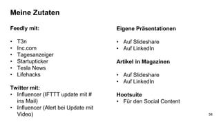 Meine Zutaten
Feedly mit:
• T3n
• Inc.com
• Tagesanzeiger
• Startupticker
• Tesla News
• Lifehacks
Twitter mit:
• Influencer (IFTTT update mit #
ins Mail)
• Influencer (Alert bei Update mit
Video)
Eigene Präsentationen
• Auf Slideshare
• Auf LinkedIn
Artikel in Magazinen
• Auf Slideshare
• Auf LinkedIn
Hootsuite
• Für den Social Content
58
 