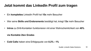 Jetzt kommt das LinkedIn Profil zum tragen
• Ein komplettes LinkedIn Profil hat 15x mehr Besucher
• Wer seine Skills und Endorsments bestätigt hat, kriegt 13x mehr Besucher
• Intros zu Dritt-Kontakten funktionieren mit einer Wahrscheinlichkeit von 40%
via Kontakte 2ten Grades
• Cold Calls haben eine Erfolgsquote von 0.2% - 1%
Quelle: LinkedIn Sales Solutions 82
 