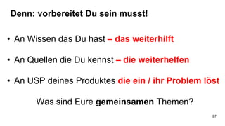 Denn: vorbereitet Du sein musst!
• An Wissen das Du hast – das weiterhilft
• An Quellen die Du kennst – die weiterhelfen
• An USP deines Produktes die ein / ihr Problem löst
Was sind Eure gemeinsamen Themen?
87
 