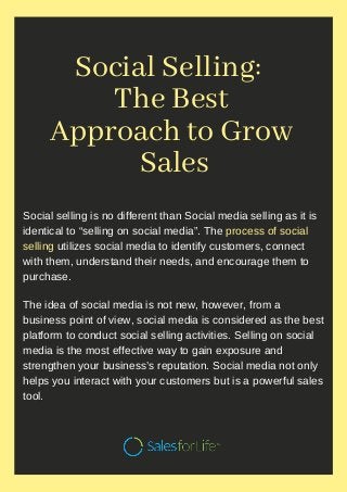 Social Selling:  
The Best
Approach to Grow
Sales
Social selling is no different than Social media selling as it is
identical to “selling on social media”. The process of social
selling utilizes social media to identify customers, connect
with them, understand their needs, and encourage them to
purchase.
The idea of social media is not new, however, from a
business point of view, social media is considered as the best
platform to conduct social selling activities. Selling on social
media is the most effective way to gain exposure and
strengthen your business’s reputation. Social media not only
helps you interact with your customers but is a powerful sales
tool.
 