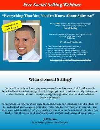 “Everything That You Need to Know About Sales 2.0”
Presented by
Jeff Zelaya
In this FREE webinar you’ll learn everything that you !
need to know about getting started with !
Social Selling
!
!“Social selling is a paradigm shift & top producers have already started to adjust. #
Are you ready for selling in a 2.0 world?” #
- Jeff Zelaya#
!
We will teach you how to:
!
• Find a higher quality (and quantity) of prospects!
• Increase your inbound leads & referrals!
• Be seen as an inﬂuential thought leader in your industry!
• Eﬃciently nurture relationships & convert them to clients!
• Get quoted in blogs, news sites & industry publications!
• Schedule more demos & close more deals!
! Get more details at http://jeffzelaya.com/social-selling
Free Social Selling Webinar
What is Social Selling?
!
Social selling is about leveraging your personal brand to network & build mutually
beneﬁcial business relationships. Social Salespeople seek to inﬂuence and provide value
to their business network through strategic engagement, education and relevant
recommendations. !
!
Social selling is primarily about using technology, sales and social skills to identify, listen
to, understand and to engage more eﬃciently and eﬀectively with your network. The
most successful social sales people provide massive value to their network and therefore
tend to reap the rewards of more leads, new accounts and increased sales success.!
!
Jeff Zelaya
Social Selling Speaker & LinkedIn Expert!
!
 