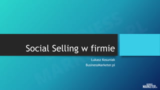 Social Selling w firmie
Łukasz Kosuniak
BusinessMarketer.pl
 