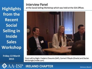 3/25/2015 13/25/2015 1
Advisory Board
From Left to Right: Frederic Chauvire (SAP), Carmel O’Boyle (Oracle) and Declan
McGonigle (Indde.com)
IRELAND CHAPTER
Interview Panel
at the Social Selling Workshop which was held at the IDA Offices
Highlights
from the
Recent
Social
Selling in
Inside
Sales
Workshop
Friday 13 March
2015
 