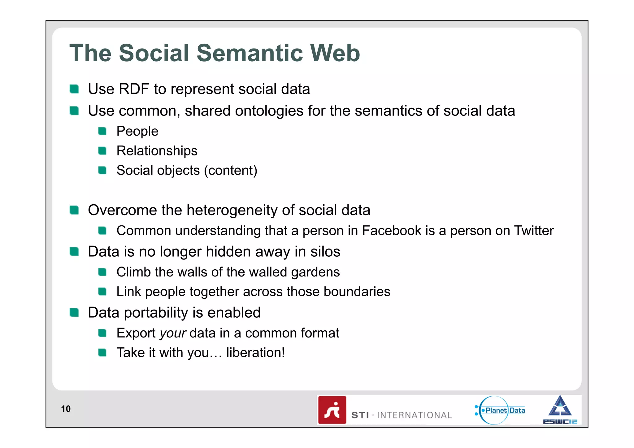 The Social Semantic Web
!   Use RDF to represent social data
!   Use common, shared ontologies for the semantics of social data
!   People
!   Relationships
!   Social objects (content)

!   Overcome the heterogeneity of social data
!   Common understanding that a person in Facebook is a person on Twitter

!   Data is no longer hidden away in silos
!   Climb the walls of the walled gardens
!   Link people together across those boundaries

!   Data portability is enabled
!   Export your data in a common format
!   Take it with you… liberation!

10

 