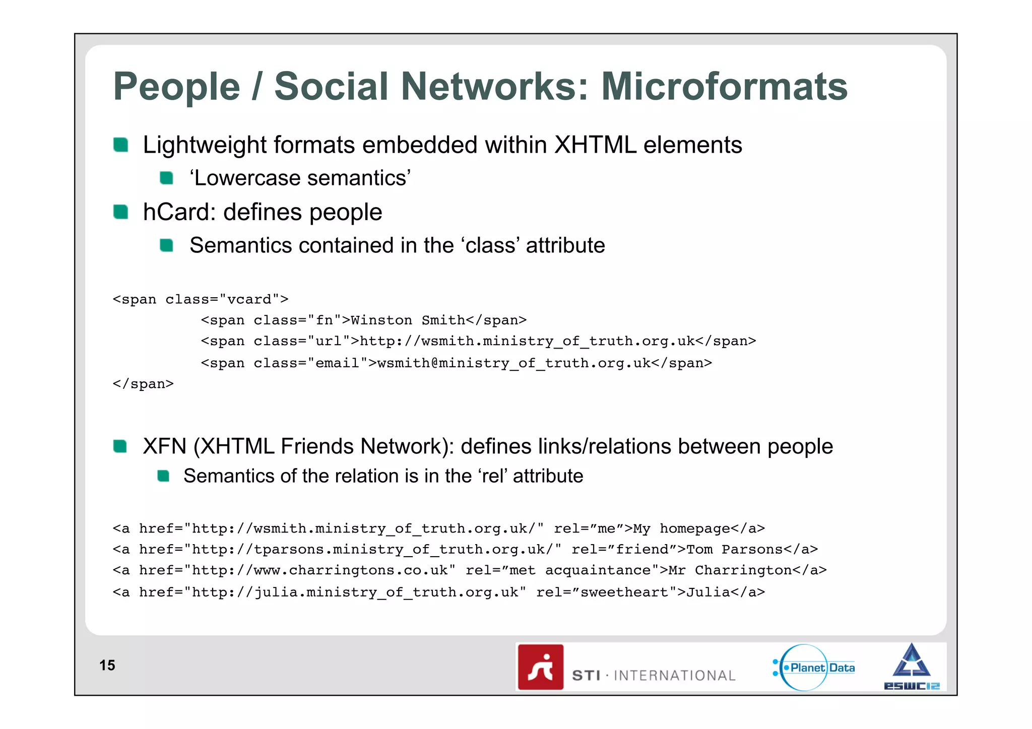 People / Social Networks: Microformats
!   Lightweight formats embedded within XHTML elements
!   ‘Lowercase semantics’

!   hCard: defines people
!   Semantics contained in the ‘class’ attribute
<span class="vcard"> !
!
<span class="fn">Winston Smith</span> !
!
<span class="url">http://wsmith.ministry_of_truth.org.uk</span> !
!
<span class="email">wsmith@ministry_of_truth.org.uk</span>!
</span>!

!   XFN (XHTML Friends Network): defines links/relations between people
!   Semantics of the relation is in the ‘rel’ attribute
<a
<a
<a
<a

15

href="http://wsmith.ministry_of_truth.org.uk/" rel=”me”>My homepage</a> !
href="http://tparsons.ministry_of_truth.org.uk/" rel=”friend”>Tom Parsons</a> !
href="http://www.charringtons.co.uk" rel=”met acquaintance">Mr Charrington</a>!
href="http://julia.ministry_of_truth.org.uk" rel=”sweetheart">Julia</a>!

 