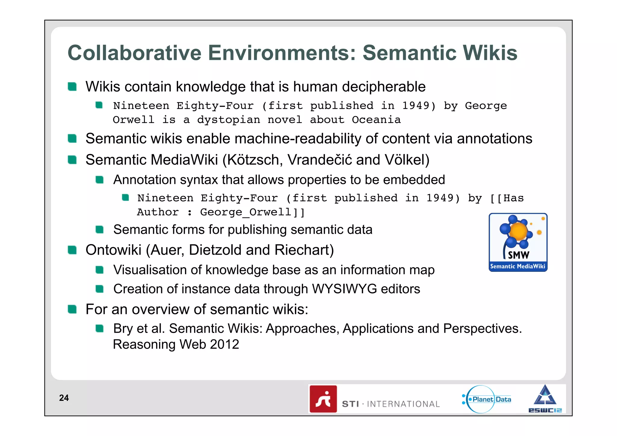 Collaborative Environments: Semantic Wikis
!   Wikis contain knowledge that is human decipherable
!   Nineteen Eighty-Four (first published in 1949) by George
Orwell is a dystopian novel about Oceania!

!   Semantic wikis enable machine-readability of content via annotations
!   Semantic MediaWiki (Kötzsch, Vrandečić and Völkel)
!   Annotation syntax that allows properties to be embedded
!   Nineteen Eighty-Four (first published in 1949) by [[Has
Author : George_Orwell]]!

!   Semantic forms for publishing semantic data

!   Ontowiki (Auer, Dietzold and Riechart)
!   Visualisation of knowledge base as an information map
!   Creation of instance data through WYSIWYG editors

!   For an overview of semantic wikis:
!   Bry et al. Semantic Wikis: Approaches, Applications and Perspectives.
Reasoning Web 2012

24

 