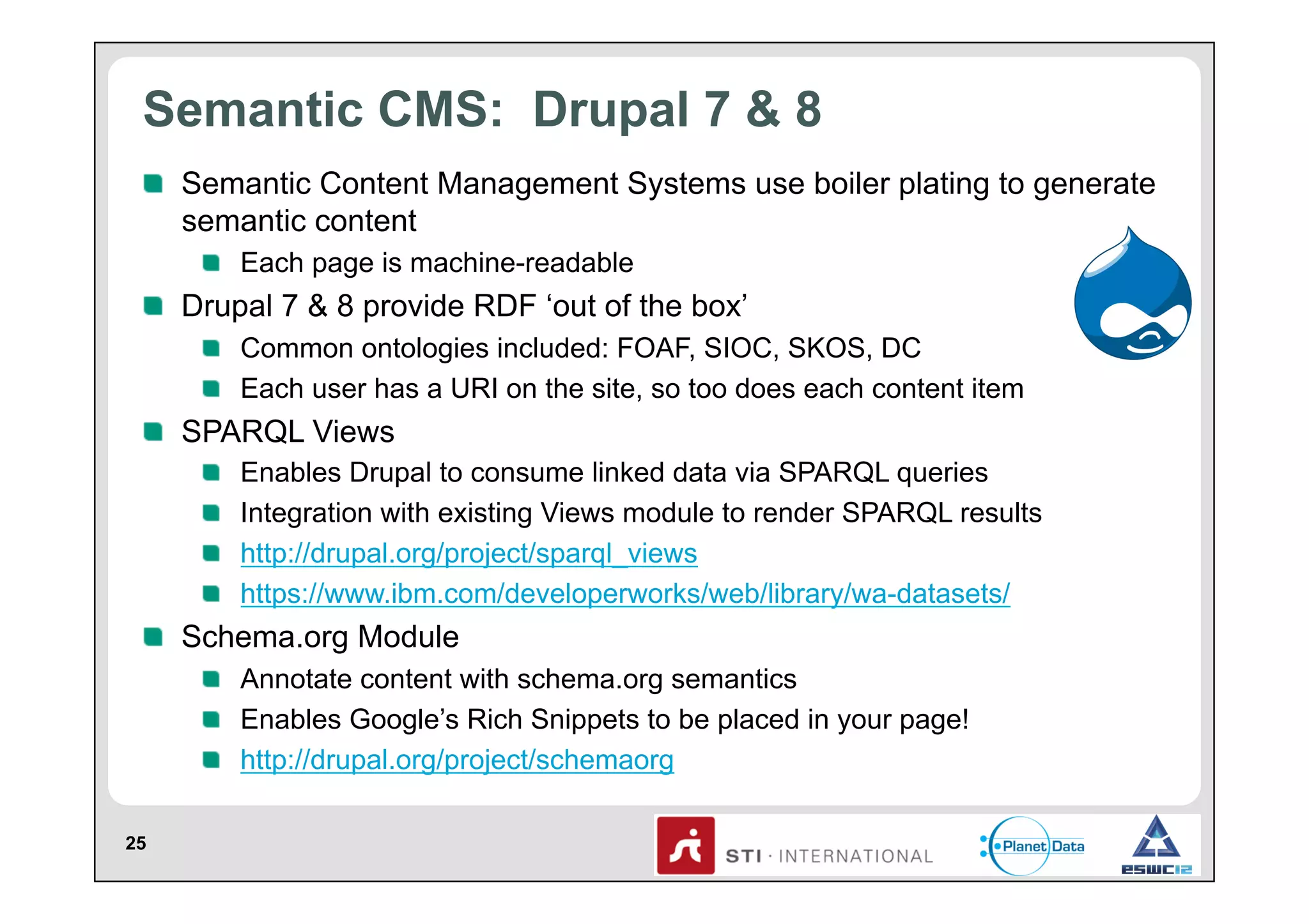 Semantic CMS: Drupal 7 & 8
!   Semantic Content Management Systems use boiler plating to generate
semantic content
!   Each page is machine-readable

!   Drupal 7 & 8 provide RDF ‘out of the box’
!   Common ontologies included: FOAF, SIOC, SKOS, DC
!   Each user has a URI on the site, so too does each content item

!   SPARQL Views
!
!
!
!

 
 
 
 

Enables Drupal to consume linked data via SPARQL queries
Integration with existing Views module to render SPARQL results
http://drupal.org/project/sparql_views
https://www.ibm.com/developerworks/web/library/wa-datasets/

!   Schema.org Module
!   Annotate content with schema.org semantics
!   Enables Google’s Rich Snippets to be placed in your page!
!   http://drupal.org/project/schemaorg
25

 