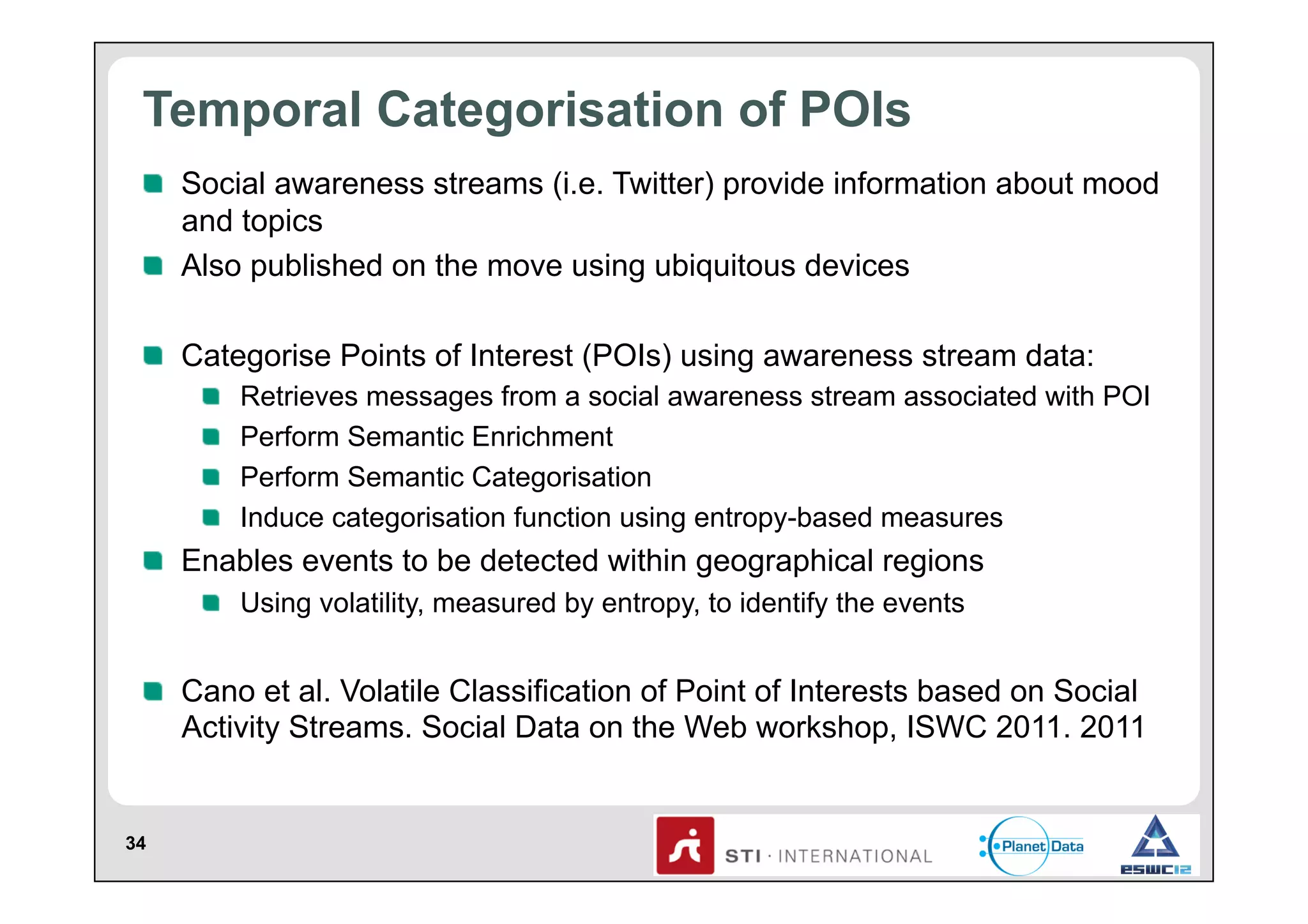Temporal Categorisation of POIs
!   Social awareness streams (i.e. Twitter) provide information about mood
and topics
!   Also published on the move using ubiquitous devices
!   Categorise Points of Interest (POIs) using awareness stream data:
!
!
!
!

 
 
 
 

Retrieves messages from a social awareness stream associated with POI
Perform Semantic Enrichment
Perform Semantic Categorisation
Induce categorisation function using entropy-based measures

!   Enables events to be detected within geographical regions
!   Using volatility, measured by entropy, to identify the events

!   Cano et al. Volatile Classification of Point of Interests based on Social
Activity Streams. Social Data on the Web workshop, ISWC 2011. 2011

34

 