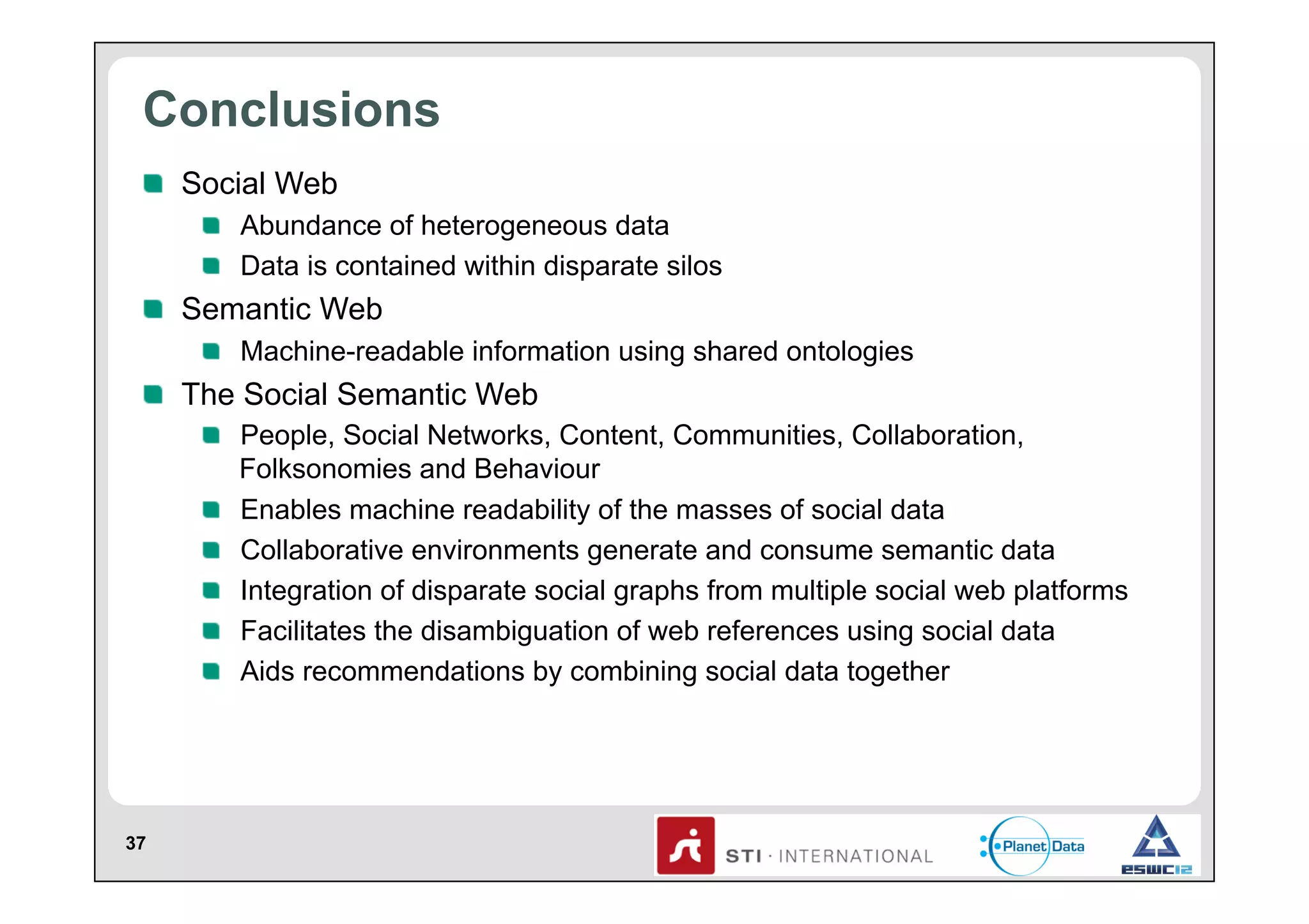 Conclusions
!   Social Web
!   Abundance of heterogeneous data
!   Data is contained within disparate silos

!   Semantic Web
!   Machine-readable information using shared ontologies

!   The Social Semantic Web
!   People, Social Networks, Content, Communities, Collaboration,
Folksonomies and Behaviour
!   Enables machine readability of the masses of social data
!   Collaborative environments generate and consume semantic data
!   Integration of disparate social graphs from multiple social web platforms
!   Facilitates the disambiguation of web references using social data
!   Aids recommendations by combining social data together

37

 