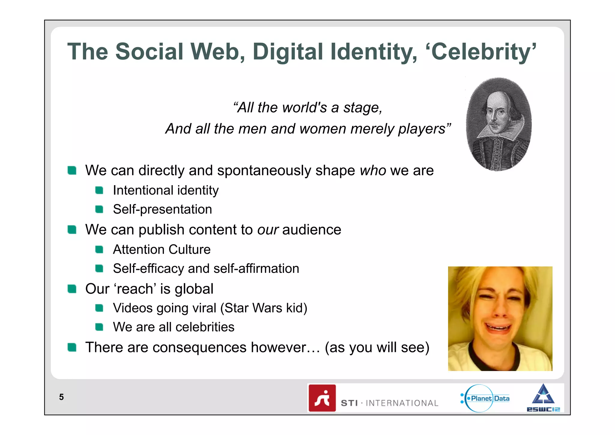 The Social Web, Digital Identity, ‘Celebrity’
“All the world's a stage,
And all the men and women merely players”
!   We can directly and spontaneously shape who we are
!   Intentional identity
!   Self-presentation

!   We can publish content to our audience
!   Attention Culture
!   Self-efficacy and self-affirmation

!   Our ‘reach’ is global
!   Videos going viral (Star Wars kid)
!   We are all celebrities

!   There are consequences however… (as you will see)
5

 