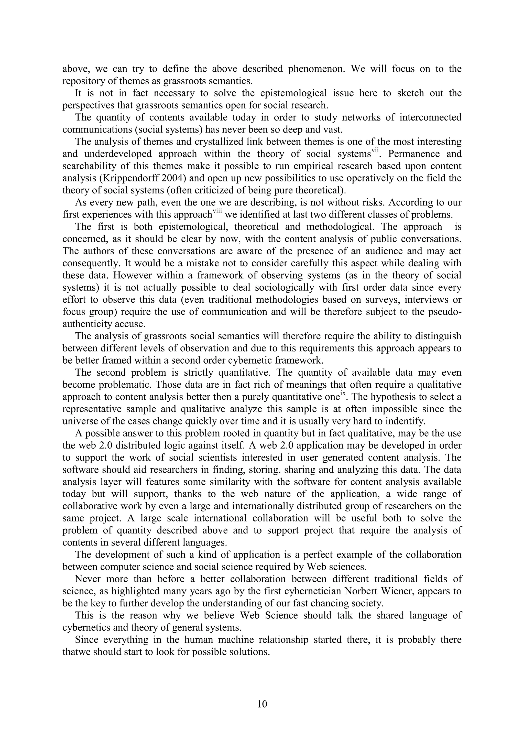 10
above, we can try to define the above described phenomenon. We will focus on to the
repository of themes as grassroots semantics.
It is not in fact necessary to solve the epistemological issue here to sketch out the
perspectives that grassroots semantics open for social research.
The quantity of contents available today in order to study networks of interconnected
communications (social systems) has never been so deep and vast.
The analysis of themes and crystallized link between themes is one of the most interesting
and underdeveloped approach within the theory of social systemsvii
. Permanence and
searchability of this themes make it possible to run empirical research based upon content
analysis (Krippendorff 2004) and open up new possibilities to use operatively on the field the
theory of social systems (often criticized of being pure theoretical).
As every new path, even the one we are describing, is not without risks. According to our
first experiences with this approachviii
we identified at last two different classes of problems.
The first is both epistemological, theoretical and methodological. The approach is
concerned, as it should be clear by now, with the content analysis of public conversations.
The authors of these conversations are aware of the presence of an audience and may act
consequently. It would be a mistake not to consider carefully this aspect while dealing with
these data. However within a framework of observing systems (as in the theory of social
systems) it is not actually possible to deal sociologically with first order data since every
effort to observe this data (even traditional methodologies based on surveys, interviews or
focus group) require the use of communication and will be therefore subject to the pseudo-
authenticity accuse.
The analysis of grassroots social semantics will therefore require the ability to distinguish
between different levels of observation and due to this requirements this approach appears to
be better framed within a second order cybernetic framework.
The second problem is strictly quantitative. The quantity of available data may even
become problematic. Those data are in fact rich of meanings that often require a qualitative
approach to content analysis better then a purely quantitative oneix
. The hypothesis to select a
representative sample and qualitative analyze this sample is at often impossible since the
universe of the cases change quickly over time and it is usually very hard to indentify.
A possible answer to this problem rooted in quantity but in fact qualitative, may be the use
the web 2.0 distributed logic against itself. A web 2.0 application may be developed in order
to support the work of social scientists interested in user generated content analysis. The
software should aid researchers in finding, storing, sharing and analyzing this data. The data
analysis layer will features some similarity with the software for content analysis available
today but will support, thanks to the web nature of the application, a wide range of
collaborative work by even a large and internationally distributed group of researchers on the
same project. A large scale international collaboration will be useful both to solve the
problem of quantity described above and to support project that require the analysis of
contents in several different languages.
The development of such a kind of application is a perfect example of the collaboration
between computer science and social science required by Web sciences.
Never more than before a better collaboration between different traditional fields of
science, as highlighted many years ago by the first cybernetician Norbert Wiener, appears to
be the key to further develop the understanding of our fast chancing society.
This is the reason why we believe Web Science should talk the shared language of
cybernetics and theory of general systems.
Since everything in the human machine relationship started there, it is probably there
thatwe should start to look for possible solutions.
 