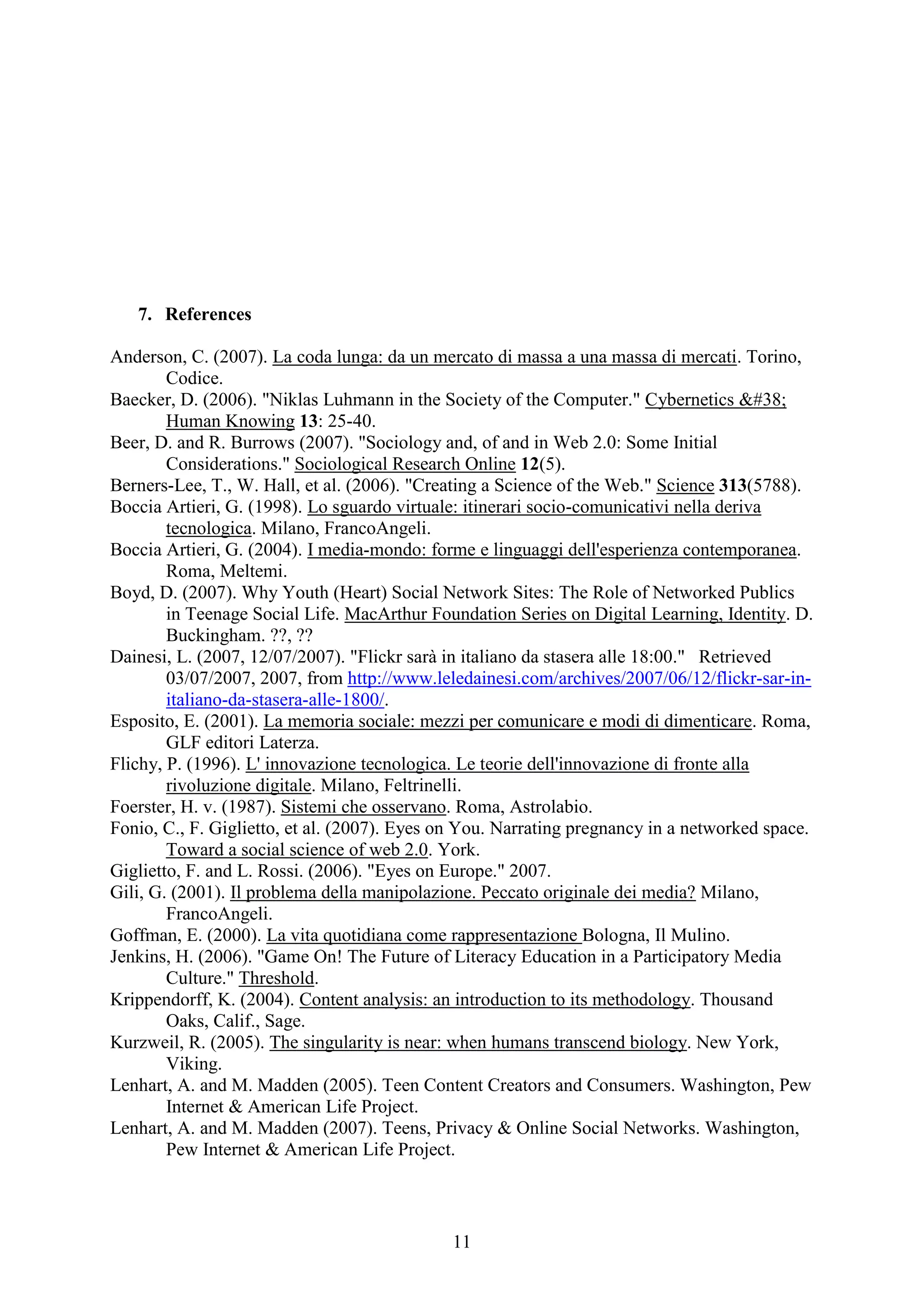 11
7. References
Anderson, C. (2007). La coda lunga: da un mercato di massa a una massa di mercati. Torino,
Codice.
Baecker, D. (2006). "Niklas Luhmann in the Society of the Computer." Cybernetics &
Human Knowing 13: 25-40.
Beer, D. and R. Burrows (2007). "Sociology and, of and in Web 2.0: Some Initial
Considerations." Sociological Research Online 12(5).
Berners-Lee, T., W. Hall, et al. (2006). "Creating a Science of the Web." Science 313(5788).
Boccia Artieri, G. (1998). Lo sguardo virtuale: itinerari socio-comunicativi nella deriva
tecnologica. Milano, FrancoAngeli.
Boccia Artieri, G. (2004). I media-mondo: forme e linguaggi dell'esperienza contemporanea.
Roma, Meltemi.
Boyd, D. (2007). Why Youth (Heart) Social Network Sites: The Role of Networked Publics
in Teenage Social Life. MacArthur Foundation Series on Digital Learning, Identity. D.
Buckingham. ??, ??
Dainesi, L. (2007, 12/07/2007). "Flickr sarà in italiano da stasera alle 18:00." Retrieved
03/07/2007, 2007, from http://www.leledainesi.com/archives/2007/06/12/flickr-sar-in-
italiano-da-stasera-alle-1800/.
Esposito, E. (2001). La memoria sociale: mezzi per comunicare e modi di dimenticare. Roma,
GLF editori Laterza.
Flichy, P. (1996). L' innovazione tecnologica. Le teorie dell'innovazione di fronte alla
rivoluzione digitale. Milano, Feltrinelli.
Foerster, H. v. (1987). Sistemi che osservano. Roma, Astrolabio.
Fonio, C., F. Giglietto, et al. (2007). Eyes on You. Narrating pregnancy in a networked space.
Toward a social science of web 2.0. York.
Giglietto, F. and L. Rossi. (2006). "Eyes on Europe." 2007.
Gili, G. (2001). Il problema della manipolazione. Peccato originale dei media? Milano,
FrancoAngeli.
Goffman, E. (2000). La vita quotidiana come rappresentazione Bologna, Il Mulino.
Jenkins, H. (2006). "Game On! The Future of Literacy Education in a Participatory Media
Culture." Threshold.
Krippendorff, K. (2004). Content analysis: an introduction to its methodology. Thousand
Oaks, Calif., Sage.
Kurzweil, R. (2005). The singularity is near: when humans transcend biology. New York,
Viking.
Lenhart, A. and M. Madden (2005). Teen Content Creators and Consumers. Washington, Pew
Internet & American Life Project.
Lenhart, A. and M. Madden (2007). Teens, Privacy & Online Social Networks. Washington,
Pew Internet & American Life Project.
 