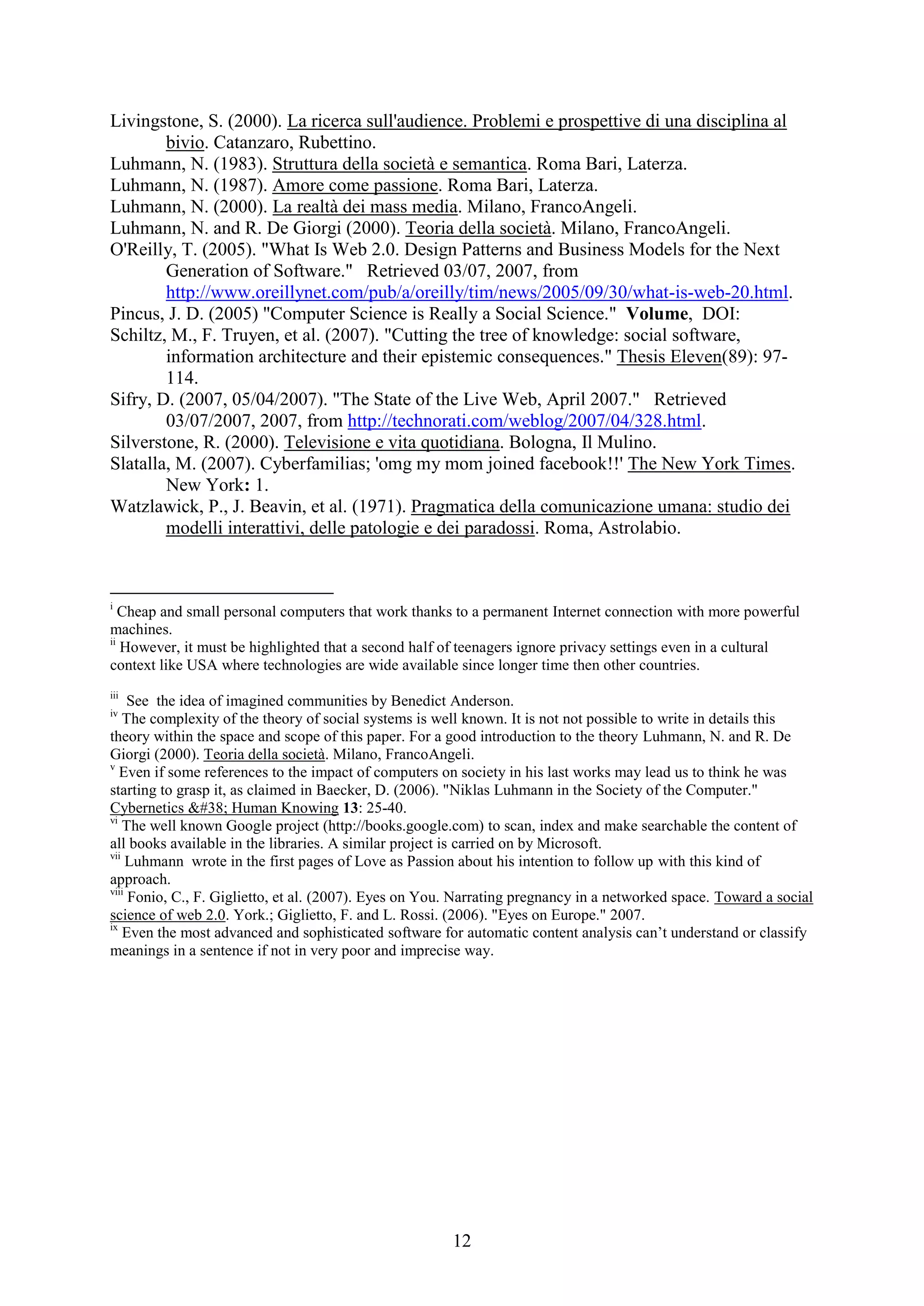12
Livingstone, S. (2000). La ricerca sull'audience. Problemi e prospettive di una disciplina al
bivio. Catanzaro, Rubettino.
Luhmann, N. (1983). Struttura della società e semantica. Roma Bari, Laterza.
Luhmann, N. (1987). Amore come passione. Roma Bari, Laterza.
Luhmann, N. (2000). La realtà dei mass media. Milano, FrancoAngeli.
Luhmann, N. and R. De Giorgi (2000). Teoria della società. Milano, FrancoAngeli.
O'Reilly, T. (2005). "What Is Web 2.0. Design Patterns and Business Models for the Next
Generation of Software." Retrieved 03/07, 2007, from
http://www.oreillynet.com/pub/a/oreilly/tim/news/2005/09/30/what-is-web-20.html.
Pincus, J. D. (2005) "Computer Science is Really a Social Science." Volume, DOI:
Schiltz, M., F. Truyen, et al. (2007). "Cutting the tree of knowledge: social software,
information architecture and their epistemic consequences." Thesis Eleven(89): 97-
114.
Sifry, D. (2007, 05/04/2007). "The State of the Live Web, April 2007." Retrieved
03/07/2007, 2007, from http://technorati.com/weblog/2007/04/328.html.
Silverstone, R. (2000). Televisione e vita quotidiana. Bologna, Il Mulino.
Slatalla, M. (2007). Cyberfamilias; 'omg my mom joined facebook!!' The New York Times.
New York: 1.
Watzlawick, P., J. Beavin, et al. (1971). Pragmatica della comunicazione umana: studio dei
modelli interattivi, delle patologie e dei paradossi. Roma, Astrolabio.
i
Cheap and small personal computers that work thanks to a permanent Internet connection with more powerful
machines.
ii
However, it must be highlighted that a second half of teenagers ignore privacy settings even in a cultural
context like USA where technologies are wide available since longer time then other countries.
iii
See the idea of imagined communities by Benedict Anderson.
iv
The complexity of the theory of social systems is well known. It is not not possible to write in details this
theory within the space and scope of this paper. For a good introduction to the theory Luhmann, N. and R. De
Giorgi (2000). Teoria della società. Milano, FrancoAngeli.
v
Even if some references to the impact of computers on society in his last works may lead us to think he was
starting to grasp it, as claimed in Baecker, D. (2006). "Niklas Luhmann in the Society of the Computer."
Cybernetics & Human Knowing 13: 25-40.
vi
The well known Google project (http://books.google.com) to scan, index and make searchable the content of
all books available in the libraries. A similar project is carried on by Microsoft.
vii
Luhmann wrote in the first pages of Love as Passion about his intention to follow up with this kind of
approach.
viii
Fonio, C., F. Giglietto, et al. (2007). Eyes on You. Narrating pregnancy in a networked space. Toward a social
science of web 2.0. York.; Giglietto, F. and L. Rossi. (2006). "Eyes on Europe." 2007.
ix
Even the most advanced and sophisticated software for automatic content analysis can‟t understand or classify
meanings in a sentence if not in very poor and imprecise way.
 