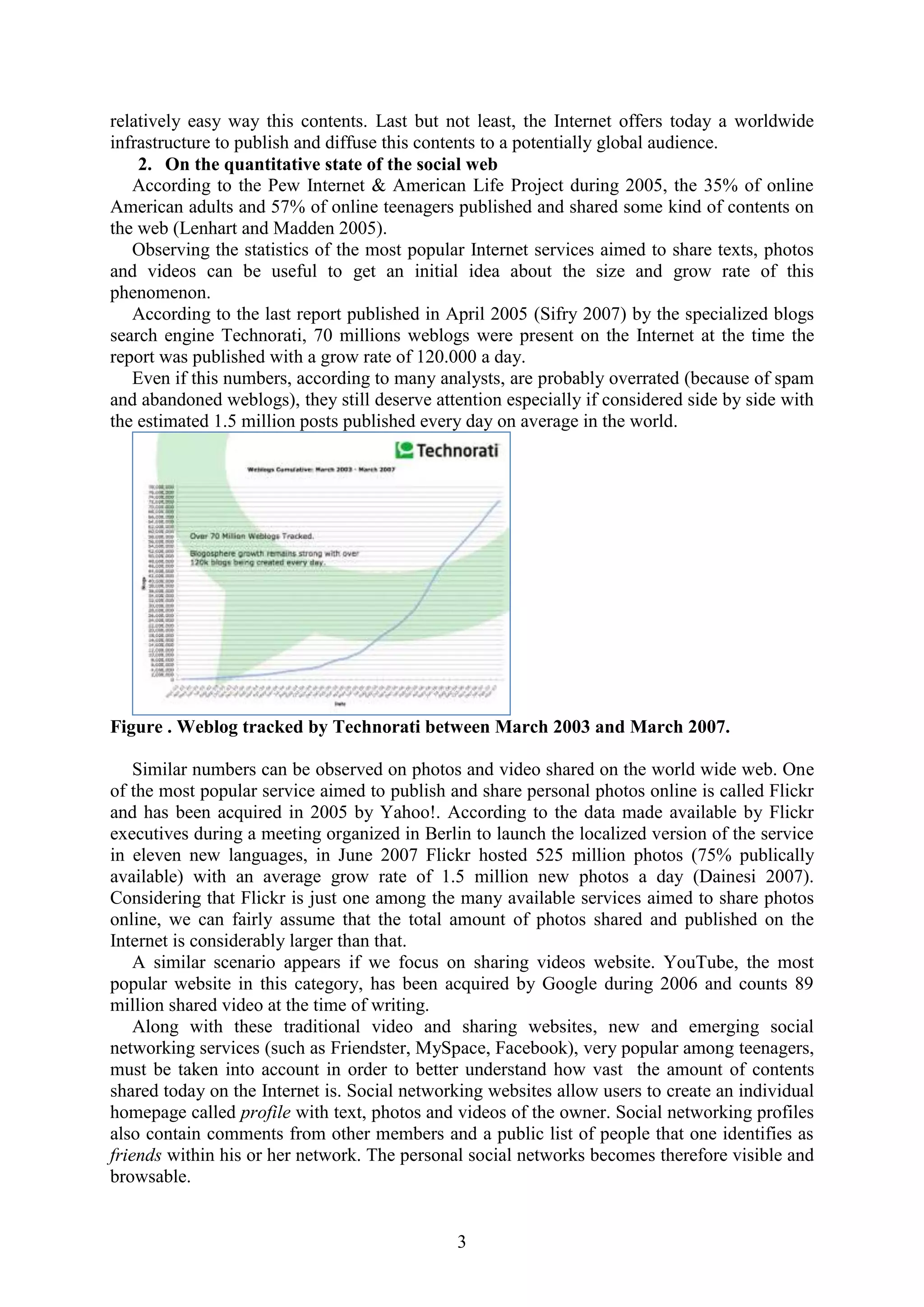 3
relatively easy way this contents. Last but not least, the Internet offers today a worldwide
infrastructure to publish and diffuse this contents to a potentially global audience.
2. On the quantitative state of the social web
According to the Pew Internet & American Life Project during 2005, the 35% of online
American adults and 57% of online teenagers published and shared some kind of contents on
the web (Lenhart and Madden 2005).
Observing the statistics of the most popular Internet services aimed to share texts, photos
and videos can be useful to get an initial idea about the size and grow rate of this
phenomenon.
According to the last report published in April 2005 (Sifry 2007) by the specialized blogs
search engine Technorati, 70 millions weblogs were present on the Internet at the time the
report was published with a grow rate of 120.000 a day.
Even if this numbers, according to many analysts, are probably overrated (because of spam
and abandoned weblogs), they still deserve attention especially if considered side by side with
the estimated 1.5 million posts published every day on average in the world.
Figure . Weblog tracked by Technorati between March 2003 and March 2007.
Similar numbers can be observed on photos and video shared on the world wide web. One
of the most popular service aimed to publish and share personal photos online is called Flickr
and has been acquired in 2005 by Yahoo!. According to the data made available by Flickr
executives during a meeting organized in Berlin to launch the localized version of the service
in eleven new languages, in June 2007 Flickr hosted 525 million photos (75% publically
available) with an average grow rate of 1.5 million new photos a day (Dainesi 2007).
Considering that Flickr is just one among the many available services aimed to share photos
online, we can fairly assume that the total amount of photos shared and published on the
Internet is considerably larger than that.
A similar scenario appears if we focus on sharing videos website. YouTube, the most
popular website in this category, has been acquired by Google during 2006 and counts 89
million shared video at the time of writing.
Along with these traditional video and sharing websites, new and emerging social
networking services (such as Friendster, MySpace, Facebook), very popular among teenagers,
must be taken into account in order to better understand how vast the amount of contents
shared today on the Internet is. Social networking websites allow users to create an individual
homepage called profile with text, photos and videos of the owner. Social networking profiles
also contain comments from other members and a public list of people that one identifies as
friends within his or her network. The personal social networks becomes therefore visible and
browsable.
 