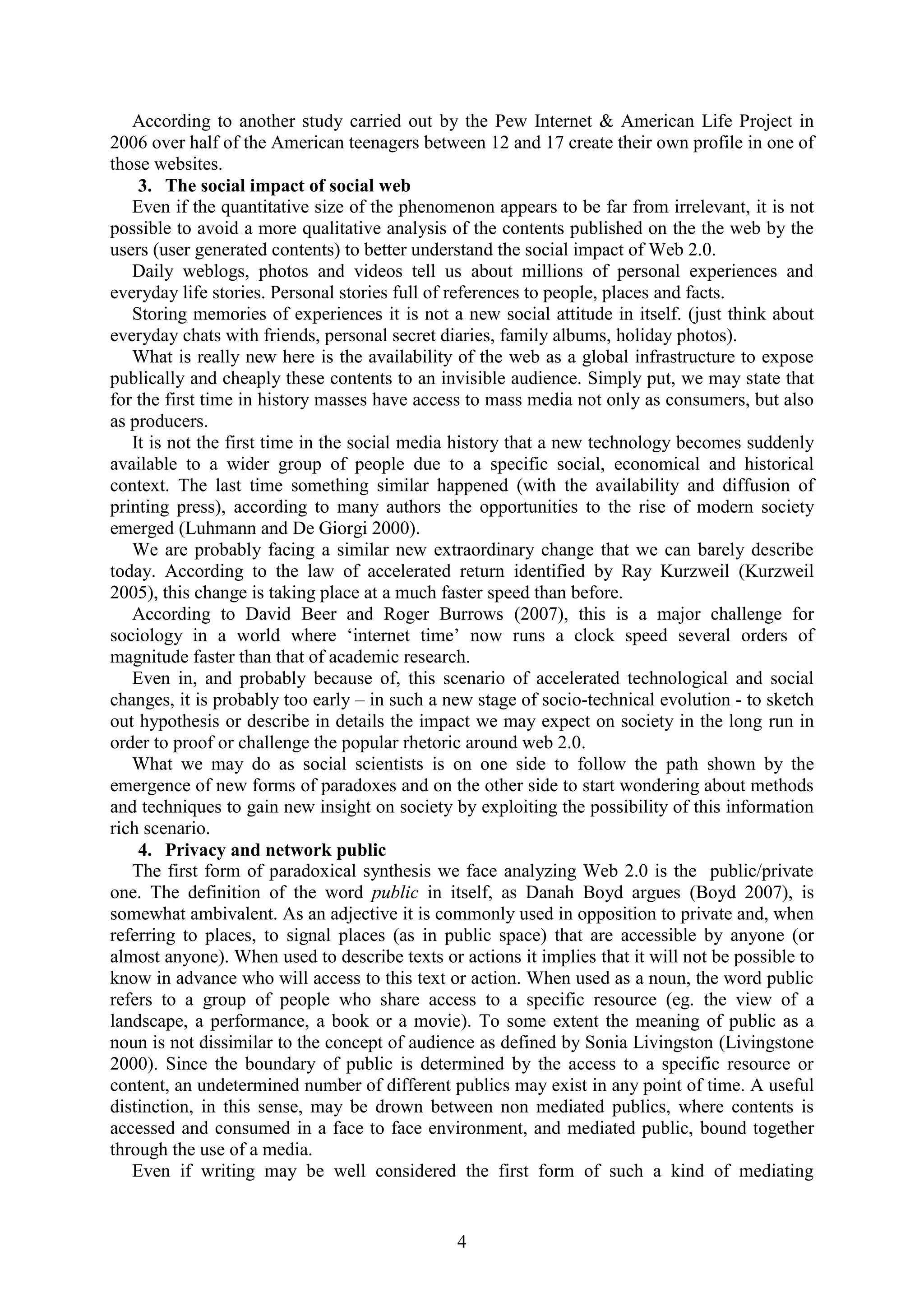 4
According to another study carried out by the Pew Internet & American Life Project in
2006 over half of the American teenagers between 12 and 17 create their own profile in one of
those websites.
3. The social impact of social web
Even if the quantitative size of the phenomenon appears to be far from irrelevant, it is not
possible to avoid a more qualitative analysis of the contents published on the the web by the
users (user generated contents) to better understand the social impact of Web 2.0.
Daily weblogs, photos and videos tell us about millions of personal experiences and
everyday life stories. Personal stories full of references to people, places and facts.
Storing memories of experiences it is not a new social attitude in itself. (just think about
everyday chats with friends, personal secret diaries, family albums, holiday photos).
What is really new here is the availability of the web as a global infrastructure to expose
publically and cheaply these contents to an invisible audience. Simply put, we may state that
for the first time in history masses have access to mass media not only as consumers, but also
as producers.
It is not the first time in the social media history that a new technology becomes suddenly
available to a wider group of people due to a specific social, economical and historical
context. The last time something similar happened (with the availability and diffusion of
printing press), according to many authors the opportunities to the rise of modern society
emerged (Luhmann and De Giorgi 2000).
We are probably facing a similar new extraordinary change that we can barely describe
today. According to the law of accelerated return identified by Ray Kurzweil (Kurzweil
2005), this change is taking place at a much faster speed than before.
According to David Beer and Roger Burrows (2007), this is a major challenge for
sociology in a world where „internet time‟ now runs a clock speed several orders of
magnitude faster than that of academic research.
Even in, and probably because of, this scenario of accelerated technological and social
changes, it is probably too early – in such a new stage of socio-technical evolution - to sketch
out hypothesis or describe in details the impact we may expect on society in the long run in
order to proof or challenge the popular rhetoric around web 2.0.
What we may do as social scientists is on one side to follow the path shown by the
emergence of new forms of paradoxes and on the other side to start wondering about methods
and techniques to gain new insight on society by exploiting the possibility of this information
rich scenario.
4. Privacy and network public
The first form of paradoxical synthesis we face analyzing Web 2.0 is the public/private
one. The definition of the word public in itself, as Danah Boyd argues (Boyd 2007), is
somewhat ambivalent. As an adjective it is commonly used in opposition to private and, when
referring to places, to signal places (as in public space) that are accessible by anyone (or
almost anyone). When used to describe texts or actions it implies that it will not be possible to
know in advance who will access to this text or action. When used as a noun, the word public
refers to a group of people who share access to a specific resource (eg. the view of a
landscape, a performance, a book or a movie). To some extent the meaning of public as a
noun is not dissimilar to the concept of audience as defined by Sonia Livingston (Livingstone
2000). Since the boundary of public is determined by the access to a specific resource or
content, an undetermined number of different publics may exist in any point of time. A useful
distinction, in this sense, may be drown between non mediated publics, where contents is
accessed and consumed in a face to face environment, and mediated public, bound together
through the use of a media.
Even if writing may be well considered the first form of such a kind of mediating
 