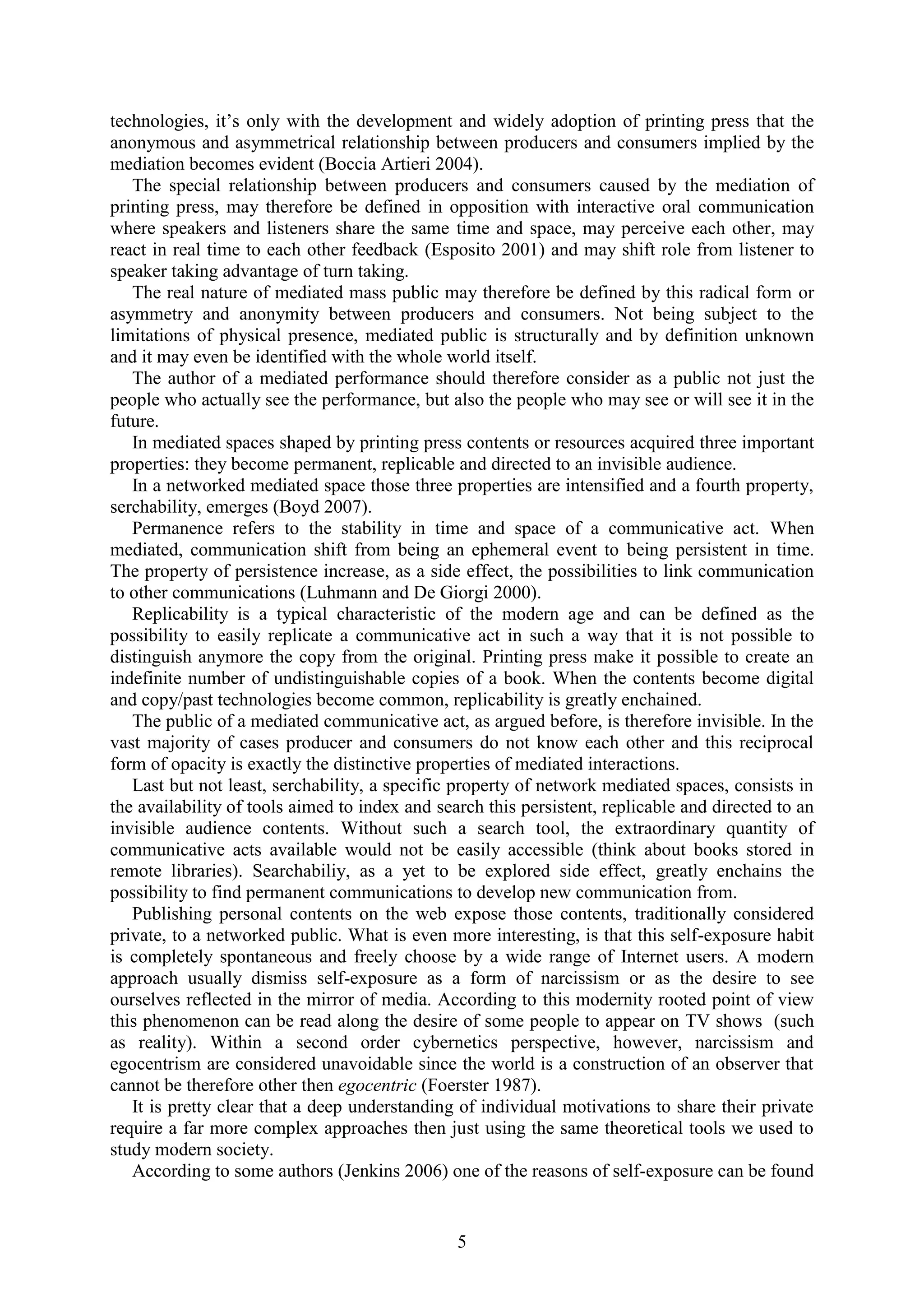 5
technologies, it‟s only with the development and widely adoption of printing press that the
anonymous and asymmetrical relationship between producers and consumers implied by the
mediation becomes evident (Boccia Artieri 2004).
The special relationship between producers and consumers caused by the mediation of
printing press, may therefore be defined in opposition with interactive oral communication
where speakers and listeners share the same time and space, may perceive each other, may
react in real time to each other feedback (Esposito 2001) and may shift role from listener to
speaker taking advantage of turn taking.
The real nature of mediated mass public may therefore be defined by this radical form or
asymmetry and anonymity between producers and consumers. Not being subject to the
limitations of physical presence, mediated public is structurally and by definition unknown
and it may even be identified with the whole world itself.
The author of a mediated performance should therefore consider as a public not just the
people who actually see the performance, but also the people who may see or will see it in the
future.
In mediated spaces shaped by printing press contents or resources acquired three important
properties: they become permanent, replicable and directed to an invisible audience.
In a networked mediated space those three properties are intensified and a fourth property,
serchability, emerges (Boyd 2007).
Permanence refers to the stability in time and space of a communicative act. When
mediated, communication shift from being an ephemeral event to being persistent in time.
The property of persistence increase, as a side effect, the possibilities to link communication
to other communications (Luhmann and De Giorgi 2000).
Replicability is a typical characteristic of the modern age and can be defined as the
possibility to easily replicate a communicative act in such a way that it is not possible to
distinguish anymore the copy from the original. Printing press make it possible to create an
indefinite number of undistinguishable copies of a book. When the contents become digital
and copy/past technologies become common, replicability is greatly enchained.
The public of a mediated communicative act, as argued before, is therefore invisible. In the
vast majority of cases producer and consumers do not know each other and this reciprocal
form of opacity is exactly the distinctive properties of mediated interactions.
Last but not least, serchability, a specific property of network mediated spaces, consists in
the availability of tools aimed to index and search this persistent, replicable and directed to an
invisible audience contents. Without such a search tool, the extraordinary quantity of
communicative acts available would not be easily accessible (think about books stored in
remote libraries). Searchabiliy, as a yet to be explored side effect, greatly enchains the
possibility to find permanent communications to develop new communication from.
Publishing personal contents on the web expose those contents, traditionally considered
private, to a networked public. What is even more interesting, is that this self-exposure habit
is completely spontaneous and freely choose by a wide range of Internet users. A modern
approach usually dismiss self-exposure as a form of narcissism or as the desire to see
ourselves reflected in the mirror of media. According to this modernity rooted point of view
this phenomenon can be read along the desire of some people to appear on TV shows (such
as reality). Within a second order cybernetics perspective, however, narcissism and
egocentrism are considered unavoidable since the world is a construction of an observer that
cannot be therefore other then egocentric (Foerster 1987).
It is pretty clear that a deep understanding of individual motivations to share their private
require a far more complex approaches then just using the same theoretical tools we used to
study modern society.
According to some authors (Jenkins 2006) one of the reasons of self-exposure can be found
 