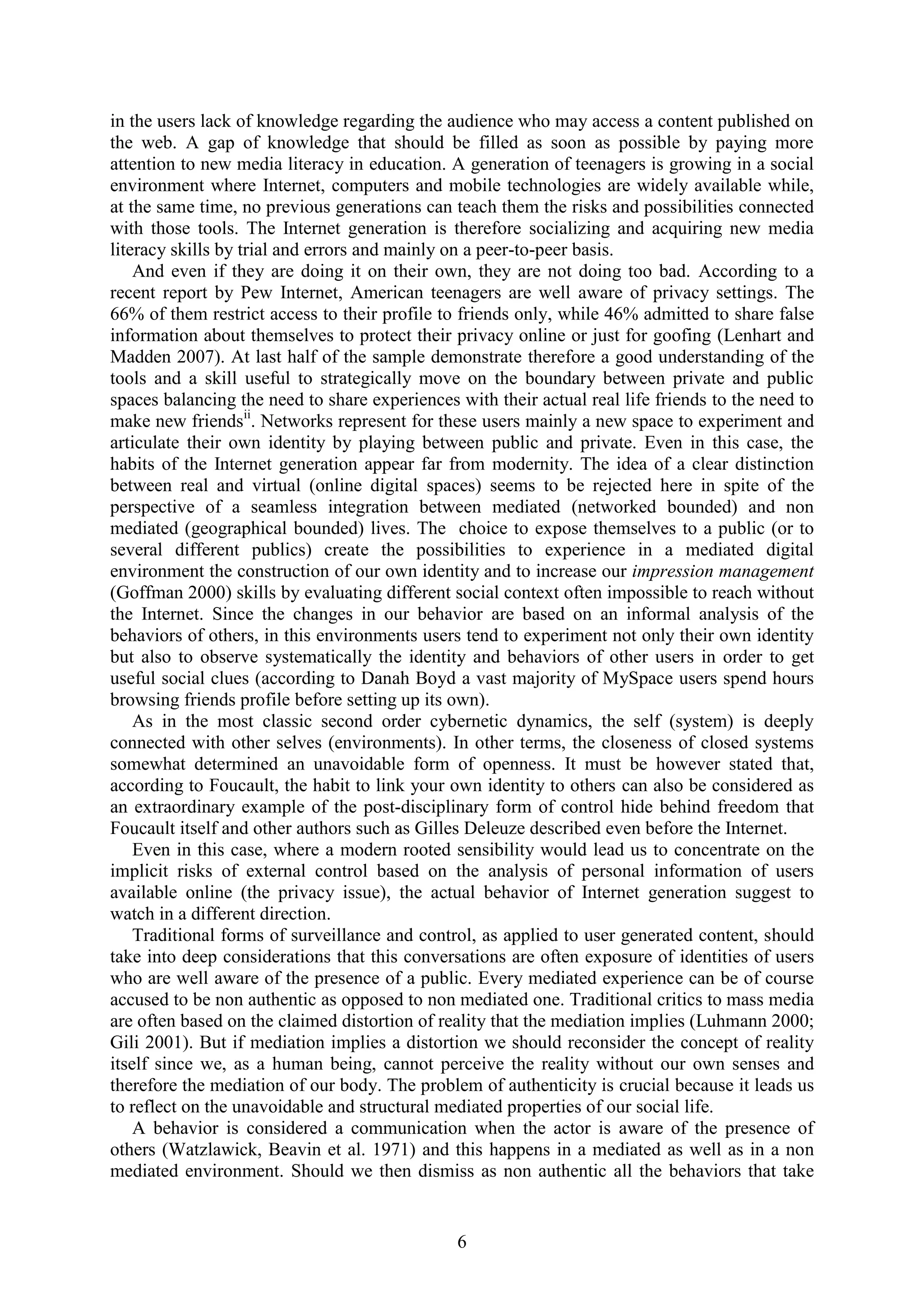 6
in the users lack of knowledge regarding the audience who may access a content published on
the web. A gap of knowledge that should be filled as soon as possible by paying more
attention to new media literacy in education. A generation of teenagers is growing in a social
environment where Internet, computers and mobile technologies are widely available while,
at the same time, no previous generations can teach them the risks and possibilities connected
with those tools. The Internet generation is therefore socializing and acquiring new media
literacy skills by trial and errors and mainly on a peer-to-peer basis.
And even if they are doing it on their own, they are not doing too bad. According to a
recent report by Pew Internet, American teenagers are well aware of privacy settings. The
66% of them restrict access to their profile to friends only, while 46% admitted to share false
information about themselves to protect their privacy online or just for goofing (Lenhart and
Madden 2007). At last half of the sample demonstrate therefore a good understanding of the
tools and a skill useful to strategically move on the boundary between private and public
spaces balancing the need to share experiences with their actual real life friends to the need to
make new friendsii
. Networks represent for these users mainly a new space to experiment and
articulate their own identity by playing between public and private. Even in this case, the
habits of the Internet generation appear far from modernity. The idea of a clear distinction
between real and virtual (online digital spaces) seems to be rejected here in spite of the
perspective of a seamless integration between mediated (networked bounded) and non
mediated (geographical bounded) lives. The choice to expose themselves to a public (or to
several different publics) create the possibilities to experience in a mediated digital
environment the construction of our own identity and to increase our impression management
(Goffman 2000) skills by evaluating different social context often impossible to reach without
the Internet. Since the changes in our behavior are based on an informal analysis of the
behaviors of others, in this environments users tend to experiment not only their own identity
but also to observe systematically the identity and behaviors of other users in order to get
useful social clues (according to Danah Boyd a vast majority of MySpace users spend hours
browsing friends profile before setting up its own).
As in the most classic second order cybernetic dynamics, the self (system) is deeply
connected with other selves (environments). In other terms, the closeness of closed systems
somewhat determined an unavoidable form of openness. It must be however stated that,
according to Foucault, the habit to link your own identity to others can also be considered as
an extraordinary example of the post-disciplinary form of control hide behind freedom that
Foucault itself and other authors such as Gilles Deleuze described even before the Internet.
Even in this case, where a modern rooted sensibility would lead us to concentrate on the
implicit risks of external control based on the analysis of personal information of users
available online (the privacy issue), the actual behavior of Internet generation suggest to
watch in a different direction.
Traditional forms of surveillance and control, as applied to user generated content, should
take into deep considerations that this conversations are often exposure of identities of users
who are well aware of the presence of a public. Every mediated experience can be of course
accused to be non authentic as opposed to non mediated one. Traditional critics to mass media
are often based on the claimed distortion of reality that the mediation implies (Luhmann 2000;
Gili 2001). But if mediation implies a distortion we should reconsider the concept of reality
itself since we, as a human being, cannot perceive the reality without our own senses and
therefore the mediation of our body. The problem of authenticity is crucial because it leads us
to reflect on the unavoidable and structural mediated properties of our social life.
A behavior is considered a communication when the actor is aware of the presence of
others (Watzlawick, Beavin et al. 1971) and this happens in a mediated as well as in a non
mediated environment. Should we then dismiss as non authentic all the behaviors that take
 