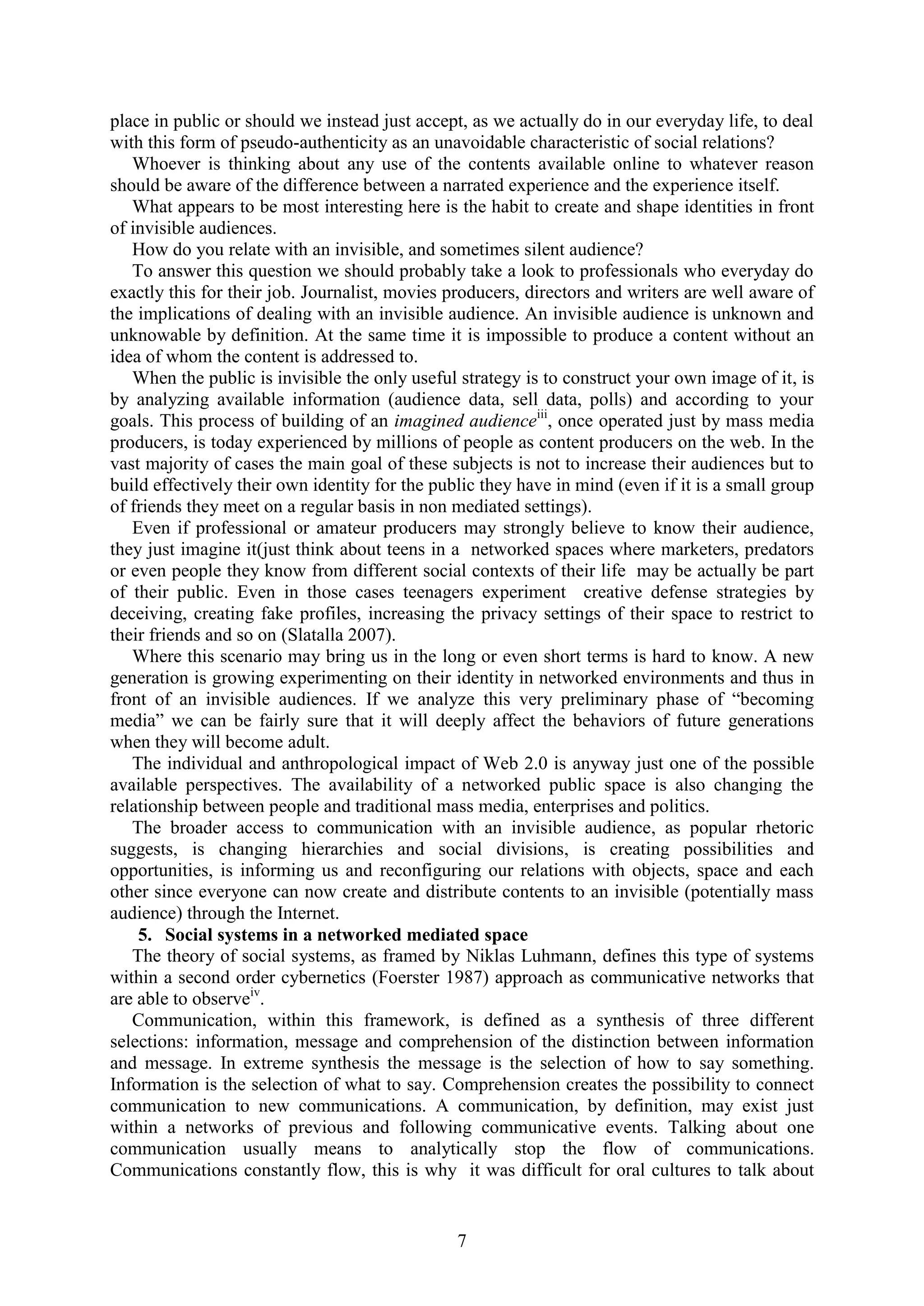 7
place in public or should we instead just accept, as we actually do in our everyday life, to deal
with this form of pseudo-authenticity as an unavoidable characteristic of social relations?
Whoever is thinking about any use of the contents available online to whatever reason
should be aware of the difference between a narrated experience and the experience itself.
What appears to be most interesting here is the habit to create and shape identities in front
of invisible audiences.
How do you relate with an invisible, and sometimes silent audience?
To answer this question we should probably take a look to professionals who everyday do
exactly this for their job. Journalist, movies producers, directors and writers are well aware of
the implications of dealing with an invisible audience. An invisible audience is unknown and
unknowable by definition. At the same time it is impossible to produce a content without an
idea of whom the content is addressed to.
When the public is invisible the only useful strategy is to construct your own image of it, is
by analyzing available information (audience data, sell data, polls) and according to your
goals. This process of building of an imagined audienceiii
, once operated just by mass media
producers, is today experienced by millions of people as content producers on the web. In the
vast majority of cases the main goal of these subjects is not to increase their audiences but to
build effectively their own identity for the public they have in mind (even if it is a small group
of friends they meet on a regular basis in non mediated settings).
Even if professional or amateur producers may strongly believe to know their audience,
they just imagine it(just think about teens in a networked spaces where marketers, predators
or even people they know from different social contexts of their life may be actually be part
of their public. Even in those cases teenagers experiment creative defense strategies by
deceiving, creating fake profiles, increasing the privacy settings of their space to restrict to
their friends and so on (Slatalla 2007).
Where this scenario may bring us in the long or even short terms is hard to know. A new
generation is growing experimenting on their identity in networked environments and thus in
front of an invisible audiences. If we analyze this very preliminary phase of “becoming
media” we can be fairly sure that it will deeply affect the behaviors of future generations
when they will become adult.
The individual and anthropological impact of Web 2.0 is anyway just one of the possible
available perspectives. The availability of a networked public space is also changing the
relationship between people and traditional mass media, enterprises and politics.
The broader access to communication with an invisible audience, as popular rhetoric
suggests, is changing hierarchies and social divisions, is creating possibilities and
opportunities, is informing us and reconfiguring our relations with objects, space and each
other since everyone can now create and distribute contents to an invisible (potentially mass
audience) through the Internet.
5. Social systems in a networked mediated space
The theory of social systems, as framed by Niklas Luhmann, defines this type of systems
within a second order cybernetics (Foerster 1987) approach as communicative networks that
are able to observeiv
.
Communication, within this framework, is defined as a synthesis of three different
selections: information, message and comprehension of the distinction between information
and message. In extreme synthesis the message is the selection of how to say something.
Information is the selection of what to say. Comprehension creates the possibility to connect
communication to new communications. A communication, by definition, may exist just
within a networks of previous and following communicative events. Talking about one
communication usually means to analytically stop the flow of communications.
Communications constantly flow, this is why it was difficult for oral cultures to talk about
 