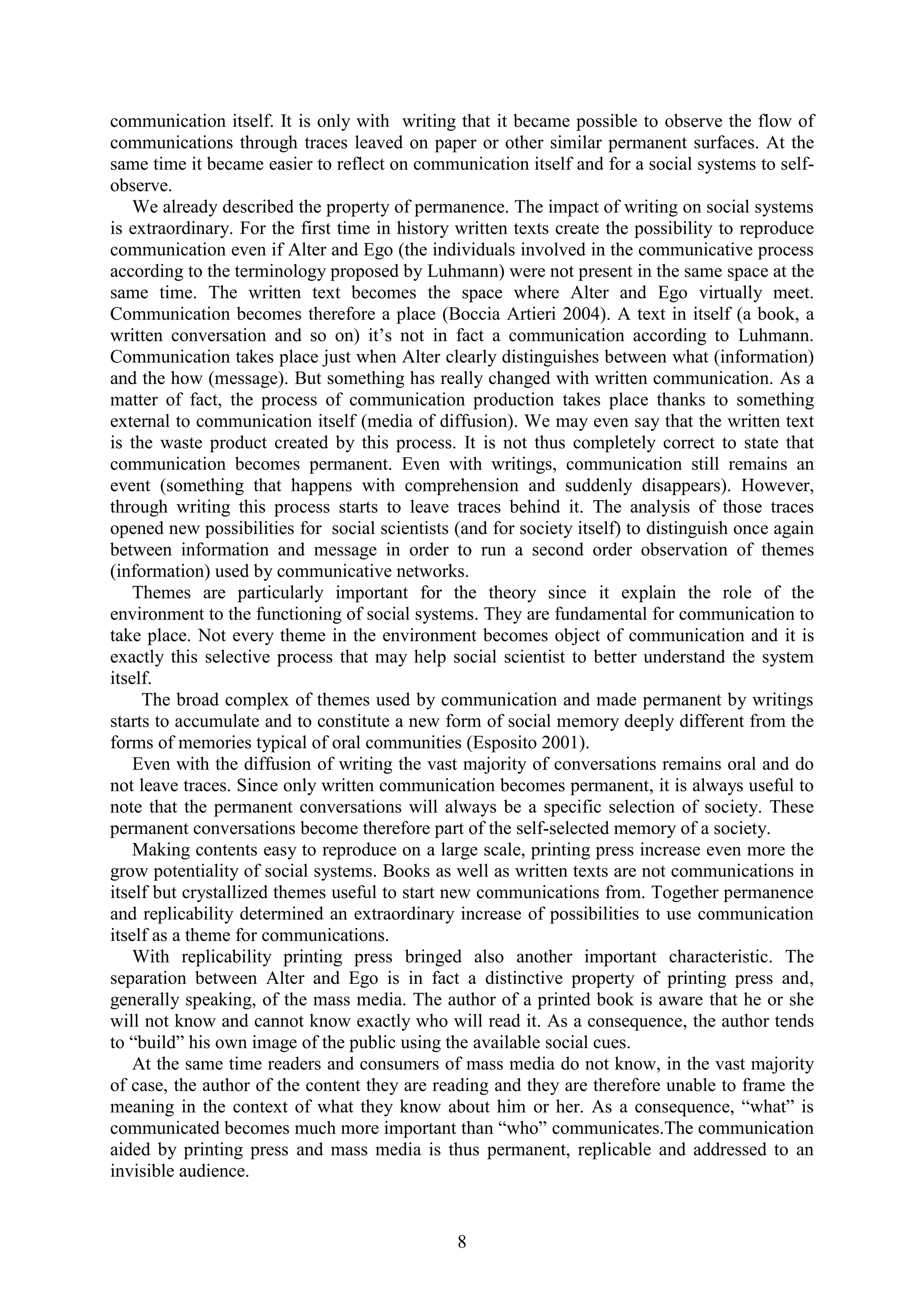8
communication itself. It is only with writing that it became possible to observe the flow of
communications through traces leaved on paper or other similar permanent surfaces. At the
same time it became easier to reflect on communication itself and for a social systems to self-
observe.
We already described the property of permanence. The impact of writing on social systems
is extraordinary. For the first time in history written texts create the possibility to reproduce
communication even if Alter and Ego (the individuals involved in the communicative process
according to the terminology proposed by Luhmann) were not present in the same space at the
same time. The written text becomes the space where Alter and Ego virtually meet.
Communication becomes therefore a place (Boccia Artieri 2004). A text in itself (a book, a
written conversation and so on) it‟s not in fact a communication according to Luhmann.
Communication takes place just when Alter clearly distinguishes between what (information)
and the how (message). But something has really changed with written communication. As a
matter of fact, the process of communication production takes place thanks to something
external to communication itself (media of diffusion). We may even say that the written text
is the waste product created by this process. It is not thus completely correct to state that
communication becomes permanent. Even with writings, communication still remains an
event (something that happens with comprehension and suddenly disappears). However,
through writing this process starts to leave traces behind it. The analysis of those traces
opened new possibilities for social scientists (and for society itself) to distinguish once again
between information and message in order to run a second order observation of themes
(information) used by communicative networks.
Themes are particularly important for the theory since it explain the role of the
environment to the functioning of social systems. They are fundamental for communication to
take place. Not every theme in the environment becomes object of communication and it is
exactly this selective process that may help social scientist to better understand the system
itself.
The broad complex of themes used by communication and made permanent by writings
starts to accumulate and to constitute a new form of social memory deeply different from the
forms of memories typical of oral communities (Esposito 2001).
Even with the diffusion of writing the vast majority of conversations remains oral and do
not leave traces. Since only written communication becomes permanent, it is always useful to
note that the permanent conversations will always be a specific selection of society. These
permanent conversations become therefore part of the self-selected memory of a society.
Making contents easy to reproduce on a large scale, printing press increase even more the
grow potentiality of social systems. Books as well as written texts are not communications in
itself but crystallized themes useful to start new communications from. Together permanence
and replicability determined an extraordinary increase of possibilities to use communication
itself as a theme for communications.
With replicability printing press bringed also another important characteristic. The
separation between Alter and Ego is in fact a distinctive property of printing press and,
generally speaking, of the mass media. The author of a printed book is aware that he or she
will not know and cannot know exactly who will read it. As a consequence, the author tends
to “build” his own image of the public using the available social cues.
At the same time readers and consumers of mass media do not know, in the vast majority
of case, the author of the content they are reading and they are therefore unable to frame the
meaning in the context of what they know about him or her. As a consequence, “what” is
communicated becomes much more important than “who” communicates.The communication
aided by printing press and mass media is thus permanent, replicable and addressed to an
invisible audience.
 