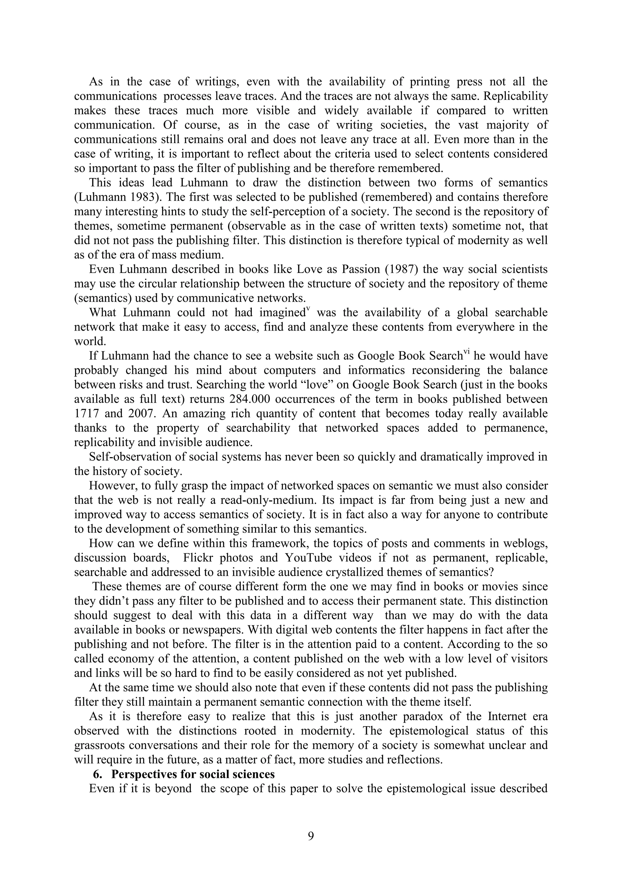 9
As in the case of writings, even with the availability of printing press not all the
communications processes leave traces. And the traces are not always the same. Replicability
makes these traces much more visible and widely available if compared to written
communication. Of course, as in the case of writing societies, the vast majority of
communications still remains oral and does not leave any trace at all. Even more than in the
case of writing, it is important to reflect about the criteria used to select contents considered
so important to pass the filter of publishing and be therefore remembered.
This ideas lead Luhmann to draw the distinction between two forms of semantics
(Luhmann 1983). The first was selected to be published (remembered) and contains therefore
many interesting hints to study the self-perception of a society. The second is the repository of
themes, sometime permanent (observable as in the case of written texts) sometime not, that
did not not pass the publishing filter. This distinction is therefore typical of modernity as well
as of the era of mass medium.
Even Luhmann described in books like Love as Passion (1987) the way social scientists
may use the circular relationship between the structure of society and the repository of theme
(semantics) used by communicative networks.
What Luhmann could not had imaginedv
was the availability of a global searchable
network that make it easy to access, find and analyze these contents from everywhere in the
world.
If Luhmann had the chance to see a website such as Google Book Searchvi
he would have
probably changed his mind about computers and informatics reconsidering the balance
between risks and trust. Searching the world “love” on Google Book Search (just in the books
available as full text) returns 284.000 occurrences of the term in books published between
1717 and 2007. An amazing rich quantity of content that becomes today really available
thanks to the property of searchability that networked spaces added to permanence,
replicability and invisible audience.
Self-observation of social systems has never been so quickly and dramatically improved in
the history of society.
However, to fully grasp the impact of networked spaces on semantic we must also consider
that the web is not really a read-only-medium. Its impact is far from being just a new and
improved way to access semantics of society. It is in fact also a way for anyone to contribute
to the development of something similar to this semantics.
How can we define within this framework, the topics of posts and comments in weblogs,
discussion boards, Flickr photos and YouTube videos if not as permanent, replicable,
searchable and addressed to an invisible audience crystallized themes of semantics?
These themes are of course different form the one we may find in books or movies since
they didn‟t pass any filter to be published and to access their permanent state. This distinction
should suggest to deal with this data in a different way than we may do with the data
available in books or newspapers. With digital web contents the filter happens in fact after the
publishing and not before. The filter is in the attention paid to a content. According to the so
called economy of the attention, a content published on the web with a low level of visitors
and links will be so hard to find to be easily considered as not yet published.
At the same time we should also note that even if these contents did not pass the publishing
filter they still maintain a permanent semantic connection with the theme itself.
As it is therefore easy to realize that this is just another paradox of the Internet era
observed with the distinctions rooted in modernity. The epistemological status of this
grassroots conversations and their role for the memory of a society is somewhat unclear and
will require in the future, as a matter of fact, more studies and reflections.
6. Perspectives for social sciences
Even if it is beyond the scope of this paper to solve the epistemological issue described
 