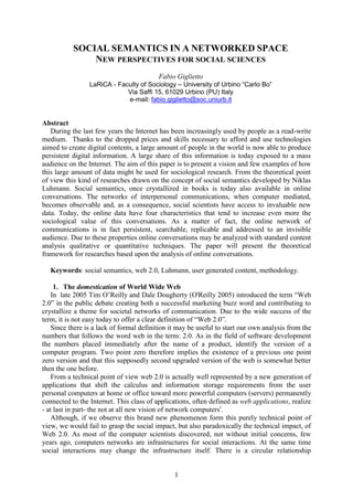 1
SOCIAL SEMANTICS IN A NETWORKED SPACE
NEW PERSPECTIVES FOR SOCIAL SCIENCES
Fabio Giglietto
LaRiCA - Faculty of Sociology – University of Urbino “Carlo Bo”
Via Saffi 15, 61029 Urbino (PU) Italy
e-mail: fabio.giglietto@soc.uniurb.it
Abstract
During the last few years the Internet has been increasingly used by people as a read-write
medium. Thanks to the dropped prices and skills necessary to afford and use technologies
aimed to create digital contents, a large amount of people in the world is now able to produce
persistent digital information. A large share of this information is today exposed to a mass
audience on the Internet. The aim of this paper is to present a vision and few examples of how
this large amount of data might be used for sociological research. From the theoretical point
of view this kind of researches drawn on the concept of social semantics developed by Niklas
Luhmann. Social semantics, once crystallized in books is today also available in online
conversations. The networks of interpersonal communications, when computer mediated,
becomes observable and, as a consequence, social scientists have access to invaluable new
data. Today, the online data have four characteristics that tend to increase even more the
sociological value of this conversations. As a matter of fact, the online network of
communications is in fact persistent, searchable, replicable and addressed to an invisible
audience. Due to these properties online conversations may be analyzed with standard content
analysis qualitative or quantitative techniques. The paper will present the theoretical
framework for researches based upon the analysis of online conversations.
Keywords: social semantics, web 2.0, Luhmann, user generated content, methodology.
1. The domestication of World Wide Web
In late 2005 Tim O‟Reilly and Dale Dougherty (O'Reilly 2005) introduced the term “Web
2.0” in the public debate creating both a successful marketing buzz word and contributing to
crystallize a theme for societal networks of communication. Due to the wide success of the
term, it is not easy today to offer a clear definition of “Web 2.0”.
Since there is a lack of formal definition it may be useful to start our own analysis from the
numbers that follows the word web in the term: 2.0. As in the field of software development
the numbers placed immediately after the name of a product, identify the version of a
computer program. Two point zero therefore implies the existence of a previous one point
zero version and that this supposedly second upgraded version of the web is somewhat better
then the one before.
From a technical point of view web 2.0 is actually well represented by a new generation of
applications that shift the calculus and information storage requirements from the user
personal computers at home or office toward more powerful computers (servers) permanently
connected to the Internet. This class of applications, often defined as web applications, realize
- at last in part- the not at all new vision of network computersi
.
Although, if we observe this brand new phenomenon form this purely technical point of
view, we would fail to grasp the social impact, but also paradoxically the technical impact, of
Web 2.0. As most of the computer scientists discovered, not without initial concerns, few
years ago, computers networks are infrastructures for social interactions. At the same time
social interactions may change the infrastructure itself. There is a circular relationship
 