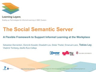 http://Learning-Layers-euhttp://Learning-Layers-eu
Learning Layers
Scaling up Technologies for Informal Learning in SME Clusters
The Social Semantic Server
A Flexible Framework to Support Informal Learning at the Workplace
Sebastian Dennerlein, Dominik Kowald, Elisabeth Lex, Dieter Theiler, Emanuel Lacic, Tobias Ley,
Vladimir Tomberg, Adolfo Ruiz-Calleja
1
 