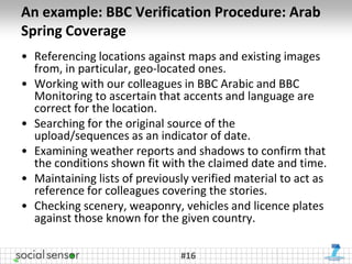 An example: BBC Verification Procedure: Arab
Spring Coverage
• Referencing locations against maps and existing images
  from, in particular, geo-located ones.
• Working with our colleagues in BBC Arabic and BBC
  Monitoring to ascertain that accents and language are
  correct for the location.
• Searching for the original source of the
  upload/sequences as an indicator of date.
• Examining weather reports and shadows to confirm that
  the conditions shown fit with the claimed date and time.
• Maintaining lists of previously verified material to act as
  reference for colleagues covering the stories.
• Checking scenery, weaponry, vehicles and licence plates
  against those known for the given country.

                               #16
 