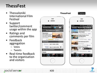 ThessFest
• Thessaloniki                 ThessFest
  International Film
  Festival
• Support
  twitter/comment
  usage within the app
• Ratings and
  comments per film
• Feedback
  aggregation
   – Votes
   – Tweets
• Real-time feedback
  to the organisation
  and visitors


                         #20
 