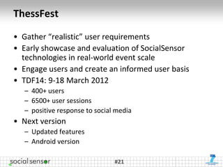 ThessFest

• Gather “realistic” user requirements
• Early showcase and evaluation of SocialSensor
  technologies in real-world event scale
• Engage users and create an informed user basis
• TDF14: 9-18 March 2012
   – 400+ users
   – 6500+ user sessions
   – positive response to social media
• Next version
   – Updated features
   – Android version

                                #21
 