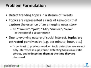 Problem Formulation

• Detect trending topics in a stream of Tweets
• Topics are represented as sets of keywords that
  capture the essence of an emerging news story
   – Ex: “ramires”, “goal”, “1-0”, “chelsea”, “score”
      in the case of a soccer match
• Due to evolving nature of social interest, topics are
  extracted per timeslot (e.g. per minute, hour, etc.)
   – in contrast to previous work on topic detection, we are not
     only interested in a posteriori detecting topics in a static
     corpus, but in detecting them at the time they are
     discussed

                                 #23
 