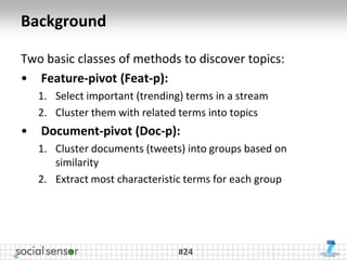 Background

Two basic classes of methods to discover topics:
• Feature-pivot (Feat-p):
    1. Select important (trending) terms in a stream
    2. Cluster them with related terms into topics
•   Document-pivot (Doc-p):
    1. Cluster documents (tweets) into groups based on
       similarity
    2. Extract most characteristic terms for each group




                                 #24
 