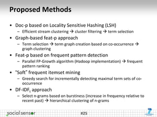 Proposed Methods
• Doc-p based on Locality Sensitive Hashing (LSH)
   – Efficient stream clustering  cluster filtering  term selection
• Graph-based feat-p approach
   – Term selection  term graph creation based on co-occurrence 
     graph clustering
• Feat-p based on frequent pattern detection
   – Parallel FP-Growth algorithm (Hadoop implementation)  frequent
     pattern ranking
• “Soft” frequent itemset mining
   – Greedy search for incrementally detecting maximal term sets of co-
     occurrence
• DF-IDFt approach
   – Select n-grams based on burstiness (increase in frequency relative to
     recent past)  hierarchical clustering of n-grams

                                      #25
 