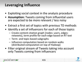 Leveraging Influence
• Exploiting social context in the analysis procedure
• Assumption: Tweets coming from influential users
  are expected to be more relevant / less noisy
• Extract a first set of topics with previous TD methods
• Identify a set of influencers for each of those topics
   – Create content citation graph [nodes: users, edges:
     retweets], term profile for each edge based on RT text
   – Term- and topic-based subgraphs
   – Influence computation based on random walks
     (distributed computation on top of Hadoop)
• Filter original stream of Tweets taking into account
  only Tweets coming from influencers

                                #26
 