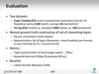 Evaluation

• Two datasets
   – Super Tuesday (ST): event in presidential nomination race for US
     Republican party [3.5M tweets, average 131 tweets/min]
   – FA Cup (FA): Chelsea vs. Liverpool [444K tweets, av. 148 tweets/min]
• Manual ground truth construction of set of interesting topics
   – Source: mainstream media reports
   – Representation: Set of topics (keywords + short headline) per timeslot
     [1-hour timeslot for ST, 1-minute for FA]
• Metrics
   – Topic recall (number of found target topics) [TRec]
   – Keyword-level recall [KRec] & precision [KPrec]
• Baseline
   – Latent Dirichlet Allocation (LDA)

                                         #27
 