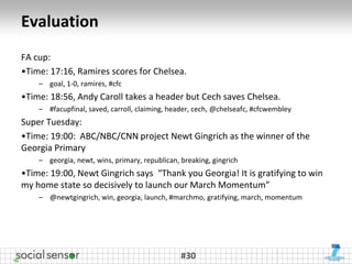 Evaluation
FA cup:
•Time: 17:16, Ramires scores for Chelsea.
    – goal, 1-0, ramires, #cfc
•Time: 18:56, Andy Caroll takes a header but Cech saves Chelsea.
    – #facupfinal, saved, carroll, claiming, header, cech, @chelseafc, #cfcwembley
Super Tuesday:
•Time: 19:00: ABC/NBC/CNN project Newt Gingrich as the winner of the
Georgia Primary
    – georgia, newt, wins, primary, republican, breaking, gingrich
•Time: 19:00, Newt Gingrich says “Thank you Georgia! It is gratifying to win
my home state so decisively to launch our March Momentum”
    – @newtgingrich, win, georgia, launch, #marchmo, gratifying, march, momentum




                                                #30
 