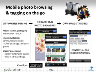 Mobile photo browsing
   & tagging on the go
                                HIERARCHICAL
CITY PROFILE MINING                            OWN IMAGE TAGGING
                              PHOTO BROWSING
Areas: cluster geotagging
information (BIRCH)
Image clustering:
community detection
(SCAN) on image similarity
graphs
Cluster processing:                                  CONTEXTUAL TAG
- classify landmarks-events                         RECOMMENDATION
- extract titles and tags


              ClustTour
                                       #32
 